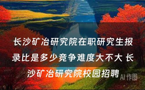 长沙矿冶研究院在职研究生报录比是多少竞争难度大不大 长沙矿冶研究院校园招聘