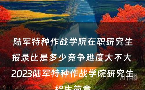 陆军特种作战学院在职研究生报录比是多少竞争难度大不大 2023陆军特种作战学院研究生招生简章