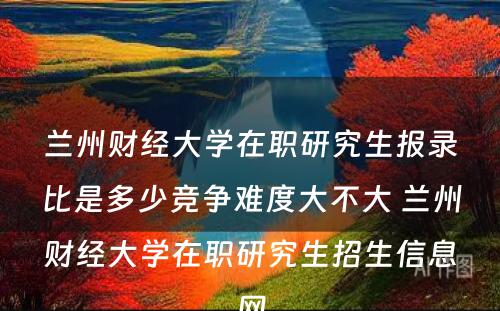 兰州财经大学在职研究生报录比是多少竞争难度大不大 兰州财经大学在职研究生招生信息网