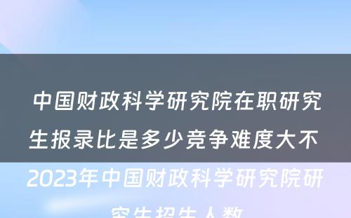 中国财政科学研究院在职研究生报录比是多少竞争难度大不 2023年中国财政科学研究院研究生招生人数