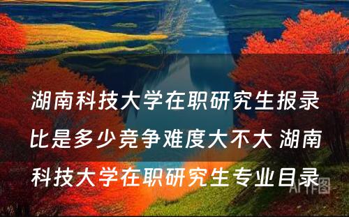 湖南科技大学在职研究生报录比是多少竞争难度大不大 湖南科技大学在职研究生专业目录