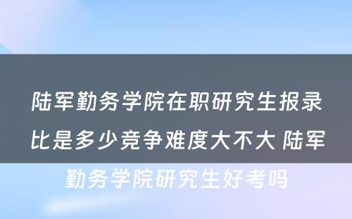 陆军勤务学院在职研究生报录比是多少竞争难度大不大 陆军勤务学院研究生好考吗