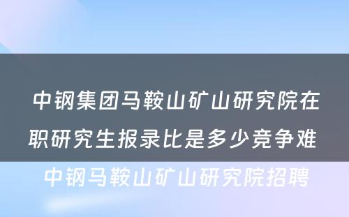 中钢集团马鞍山矿山研究院在职研究生报录比是多少竞争难 中钢马鞍山矿山研究院招聘