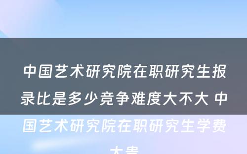 中国艺术研究院在职研究生报录比是多少竞争难度大不大 中国艺术研究院在职研究生学费太贵