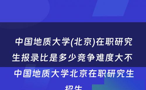 中国地质大学(北京)在职研究生报录比是多少竞争难度大不 中国地质大学北京在职研究生招生