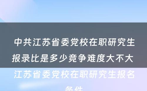 中共江苏省委党校在职研究生报录比是多少竞争难度大不大 江苏省委党校在职研究生报名条件