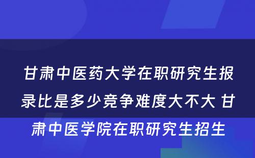 甘肃中医药大学在职研究生报录比是多少竞争难度大不大 甘肃中医学院在职研究生招生