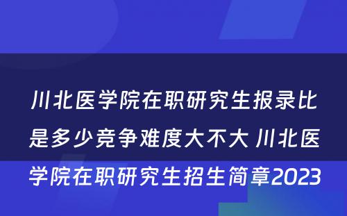 川北医学院在职研究生报录比是多少竞争难度大不大 川北医学院在职研究生招生简章2023