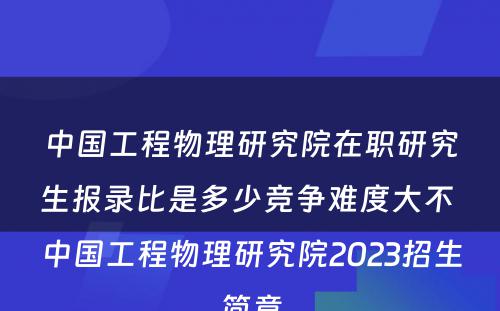 中国工程物理研究院在职研究生报录比是多少竞争难度大不 中国工程物理研究院2023招生简章