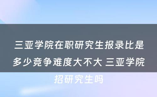 三亚学院在职研究生报录比是多少竞争难度大不大 三亚学院招研究生吗