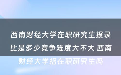 西南财经大学在职研究生报录比是多少竞争难度大不大 西南财经大学招在职研究生吗