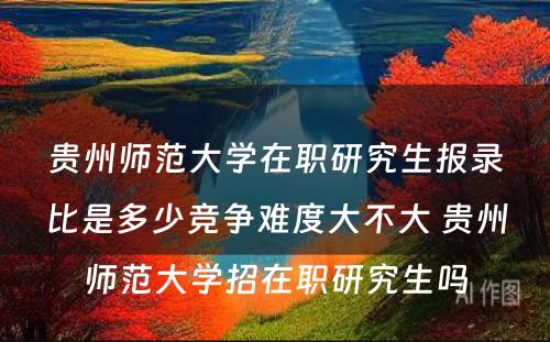 贵州师范大学在职研究生报录比是多少竞争难度大不大 贵州师范大学招在职研究生吗