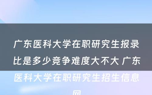 广东医科大学在职研究生报录比是多少竞争难度大不大 广东医科大学在职研究生招生信息网