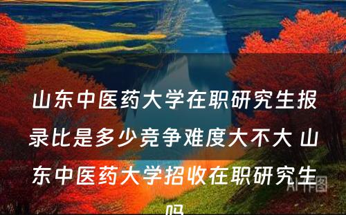 山东中医药大学在职研究生报录比是多少竞争难度大不大 山东中医药大学招收在职研究生吗