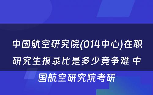 中国航空研究院(014中心)在职研究生报录比是多少竞争难 中国航空研究院考研