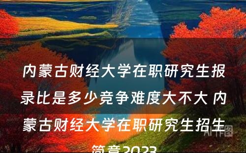 内蒙古财经大学在职研究生报录比是多少竞争难度大不大 内蒙古财经大学在职研究生招生简章2023