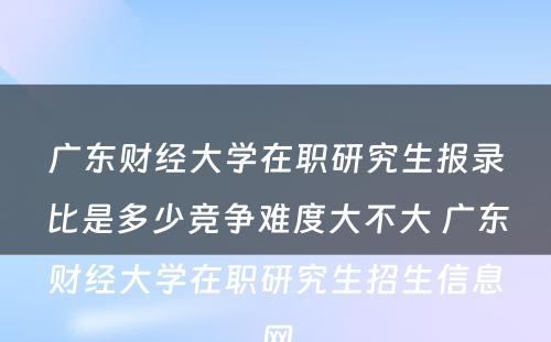 广东财经大学在职研究生报录比是多少竞争难度大不大 广东财经大学在职研究生招生信息网