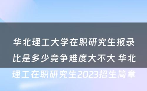 华北理工大学在职研究生报录比是多少竞争难度大不大 华北理工在职研究生2023招生简章