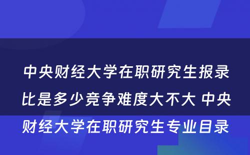 中央财经大学在职研究生报录比是多少竞争难度大不大 中央财经大学在职研究生专业目录