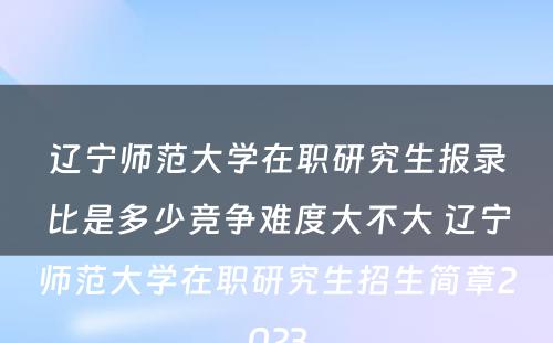 辽宁师范大学在职研究生报录比是多少竞争难度大不大 辽宁师范大学在职研究生招生简章2023