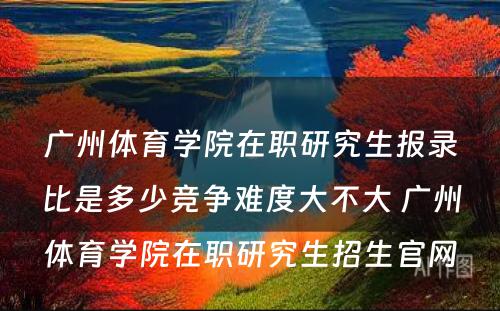 广州体育学院在职研究生报录比是多少竞争难度大不大 广州体育学院在职研究生招生官网