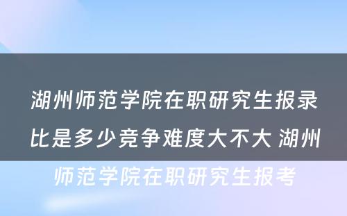 湖州师范学院在职研究生报录比是多少竞争难度大不大 湖州师范学院在职研究生报考