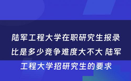 陆军工程大学在职研究生报录比是多少竞争难度大不大 陆军工程大学招研究生的要求