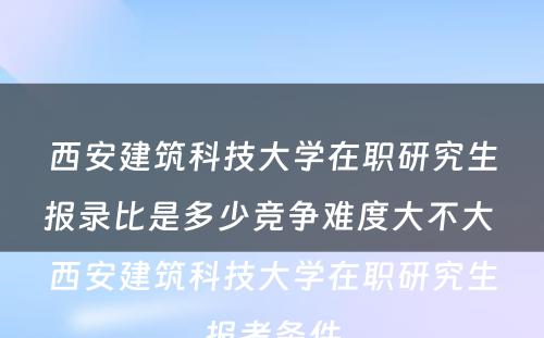 西安建筑科技大学在职研究生报录比是多少竞争难度大不大 西安建筑科技大学在职研究生报考条件