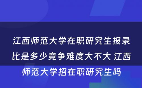 江西师范大学在职研究生报录比是多少竞争难度大不大 江西师范大学招在职研究生吗