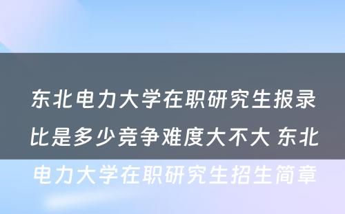 东北电力大学在职研究生报录比是多少竞争难度大不大 东北电力大学在职研究生招生简章