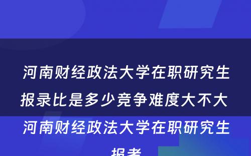 河南财经政法大学在职研究生报录比是多少竞争难度大不大 河南财经政法大学在职研究生报考