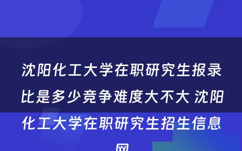 沈阳化工大学在职研究生报录比是多少竞争难度大不大 沈阳化工大学在职研究生招生信息网