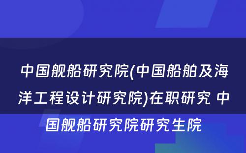 中国舰船研究院(中国船舶及海洋工程设计研究院)在职研究 中国舰船研究院研究生院