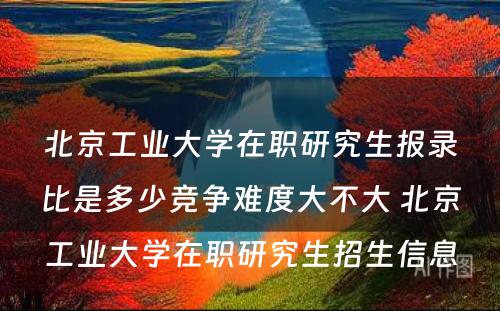 北京工业大学在职研究生报录比是多少竞争难度大不大 北京工业大学在职研究生招生信息