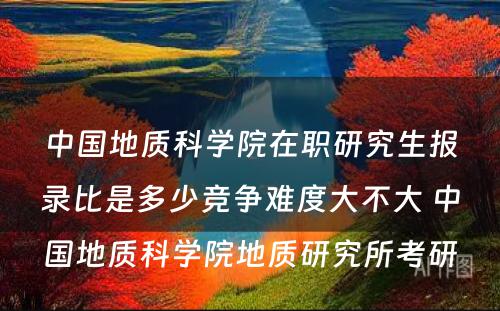 中国地质科学院在职研究生报录比是多少竞争难度大不大 中国地质科学院地质研究所考研