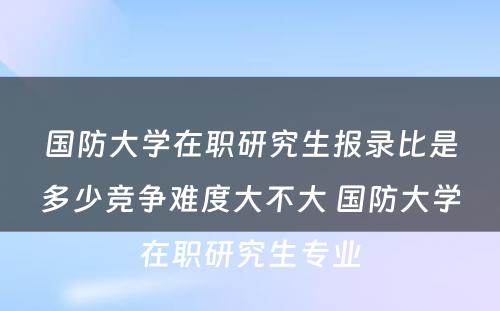 国防大学在职研究生报录比是多少竞争难度大不大 国防大学在职研究生专业