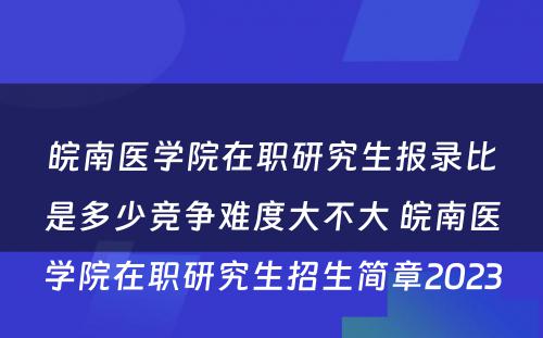 皖南医学院在职研究生报录比是多少竞争难度大不大 皖南医学院在职研究生招生简章2023