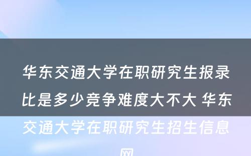 华东交通大学在职研究生报录比是多少竞争难度大不大 华东交通大学在职研究生招生信息网