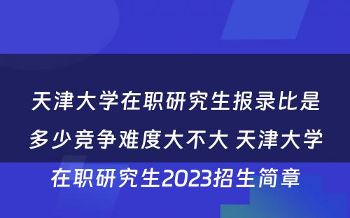 天津大学在职研究生报录比是多少竞争难度大不大 天津大学在职研究生2023招生简章