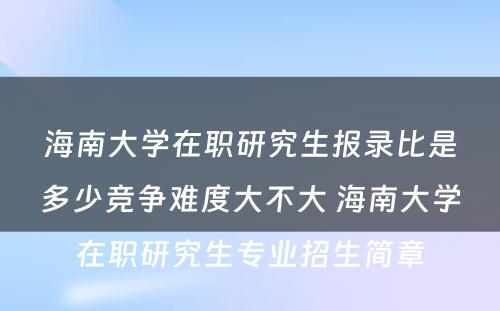 海南大学在职研究生报录比是多少竞争难度大不大 海南大学在职研究生专业招生简章