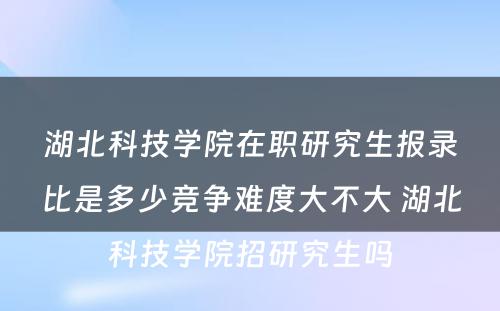 湖北科技学院在职研究生报录比是多少竞争难度大不大 湖北科技学院招研究生吗