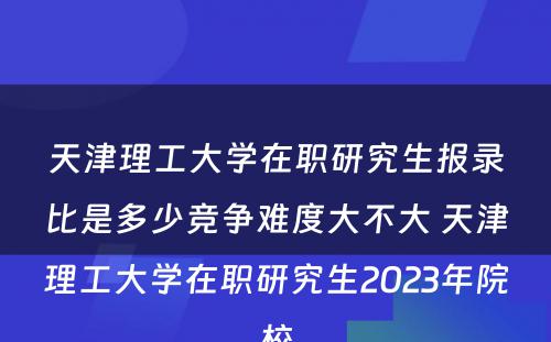 天津理工大学在职研究生报录比是多少竞争难度大不大 天津理工大学在职研究生2023年院校