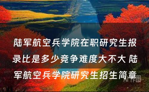 陆军航空兵学院在职研究生报录比是多少竞争难度大不大 陆军航空兵学院研究生招生简章