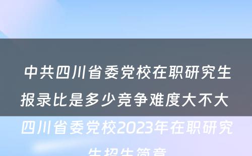 中共四川省委党校在职研究生报录比是多少竞争难度大不大 四川省委党校2023年在职研究生招生简章