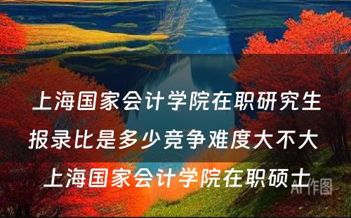 上海国家会计学院在职研究生报录比是多少竞争难度大不大 上海国家会计学院在职硕士