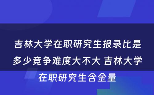 吉林大学在职研究生报录比是多少竞争难度大不大 吉林大学在职研究生含金量