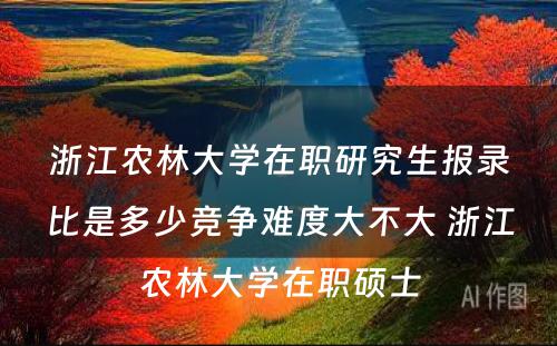 浙江农林大学在职研究生报录比是多少竞争难度大不大 浙江农林大学在职硕士