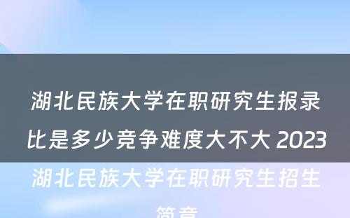 湖北民族大学在职研究生报录比是多少竞争难度大不大 2023湖北民族大学在职研究生招生简章