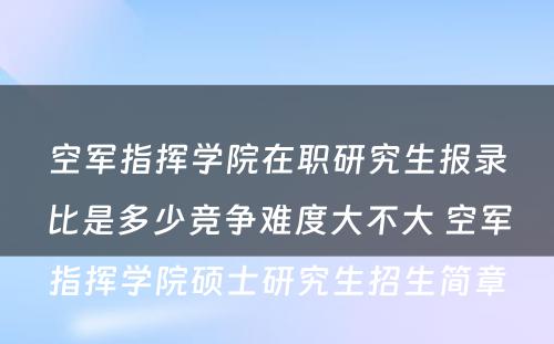 空军指挥学院在职研究生报录比是多少竞争难度大不大 空军指挥学院硕士研究生招生简章