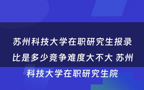 苏州科技大学在职研究生报录比是多少竞争难度大不大 苏州科技大学在职研究生院